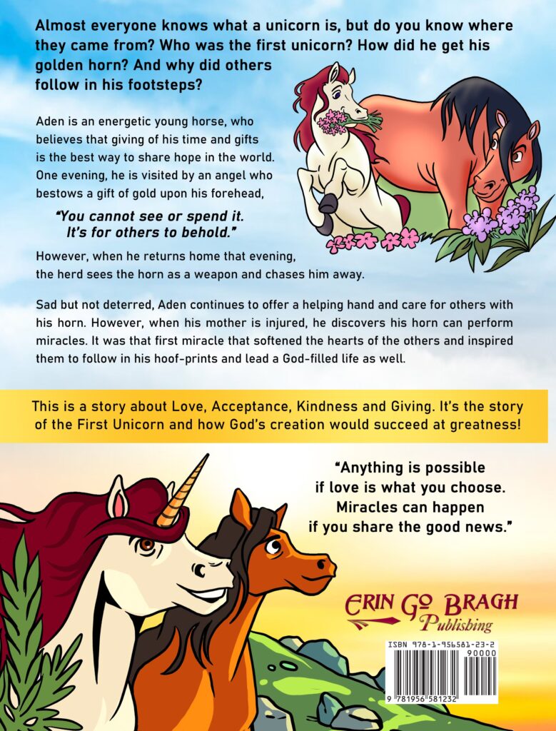 Almost everyone knows what a unicorn is, but do you know where they came from? Who was the first unicorn? How did he get his golden horn? And why did others follow in his footsteps? 

Aden is an energetic young horse, who believes that giving of his time and gifts is the best way to share hope in the world.  One evening, he is visited by an angel who bestows a gift of gold upon his forehead, “You cannot see or spend it. It’s for others to behold.” However, when he returns home that evening, the herd sees the horn as a weapon and chases him away.   Sad but not deterred, Aden continues to offer a helping hand and care for others with his horn. However, when his mother is injured, he discovers his horn can perform miracles. It was that first miracle that softened the hearts of the others and inspired them to follow in his hoof-prints and lead a God-filled life as well.

This story is about love, acceptance, kindness and giving. It is the story of the First Unicorn and how God’s creation would succeed at greatness.

“Anything is possible if love is what you choose. Miracles can happen if you share the good news.”
